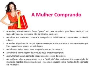 A Mulher Comprando
• A mulher, historicamente, ficava “presa” em casa, só saindo para fazer compras, por
isso a atividade de comprar é tão significativa para elas;
• A mulher tem prazer em comprar e se orgulha da habilidade de comprar com prudência
e bem;
• A mulher experimenta roupas apenas como parte do processo e mesmo roupas que
lhes caíram bem, podem ser rejeitadas;
• A mulher examina muito mais um produto antes de comprar;
• A mulher lê a embalagem do produto novo antes de comprar;
• As mulheres buscam conforto e segurança nos locais de compra;
• As mulheres não se preocupam com a “potência” dos equipamentos, capacidade de
memória, rapidez de processamento, etc. Se preocupam com a facilidade de operação
e o resultado.
 
