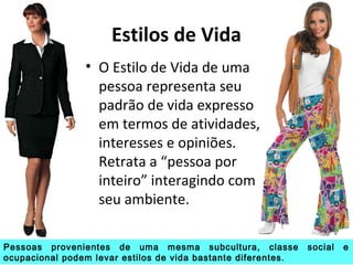 Estilos de Vida
• O Estilo de Vida de uma
pessoa representa seu
padrão de vida expresso
em termos de atividades,
interesses e opiniões.
Retrata a “pessoa por
inteiro” interagindo com
seu ambiente.
Pessoas provenientes de uma mesma subcultura, classe social e
ocupacional podem levar estilos de vida bastante diferentes.
 