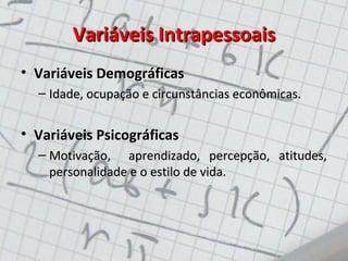 Variáveis IntrapessoaisVariáveis Intrapessoais
• Variáveis Demográficas
– Idade, ocupação e circunstâncias econômicas.Idade, ocupação e circunstâncias econômicas.
• Variáveis Psicográficas
– Motivação, aprendizado, percepção, atitudes,Motivação, aprendizado, percepção, atitudes,
personalidade e o estilo de vida.personalidade e o estilo de vida.
 
