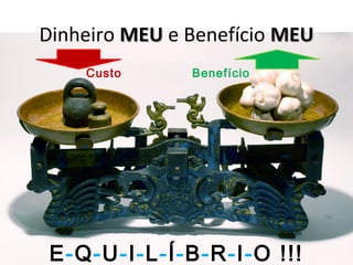 Dinheiro MEUMEU e Benefício MEUMEU
Custo Benefício
E-Q-U-I-L-Í-B-R-I-O !!!
 