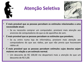 Atenção Seletiva
• É mais provável que as pessoas percebam os estímulos relacionados a uma
necessidade atual;
– Se eu necessito comprar um computador, prestarei mais atenção aos
anúncios de computadores do que os de aparelhos de som.
• É mais provável que as pessoas percebam os estímulos que prevêem;
– Se eu entro numa loja de informática, prestarei mais atenção aos
computadores do que aos rádios, por que não previa que houvessem
rádios ali.
• É mais provável que as pessoas percebam estímulos cujos desvios sejam
maiores em relação a um estímulo normal.
– Um desconto de R$ 100,00 me despertará mais a atenção do que um
desconto de R$ 5,00.
 