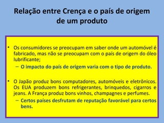 Relação entre Crença e o país de origem
de um produto
• Os consumidores se preocupam em saber onde um automóvel é
fabricado, mas não se preocupam com o país de origem do óleo
lubrificante;
– O impacto do país de origem varia com o tipo de produto.
• O Japão produz bons computadores, automóveis e eletrônicos.
Os EUA produzem bons refrigerantes, brinquedos, cigarros e
jeans. A França produz bons vinhos, champagnes e perfumes.
– Certos países desfrutam de reputação favorável para certos
bens.
 