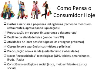  Gastos essenciais e pequenas indulgências (comendo menos em
restaurantes, aproveitando liquidações)
 Preocupação em poupar (insegurança e desemprego)
 Declínio da atividade física (vendo mais TV)
 Atividades de lazer possíveis (passeios e viagens próximas)
 Obsessão pela aparência (cosméticos e plásticas)
 Preocupação com a saúde (sedentarismo e obesidade)
 Novas “necessidades” tecnológicas (GPS, tablets, smartphones,
iPods, iPads)
 Consciência ecológica e social (ética, meio ambiente e justiça
social)
Como Pensa o
Consumidor Hoje
 