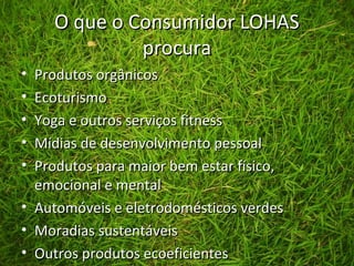 O que o Consumidor LOHASO que o Consumidor LOHAS
procuraprocura
• Produtos orgânicosProdutos orgânicos
• EcoturismoEcoturismo
• Yoga e outros serviços fitnessYoga e outros serviços fitness
• Mídias de desenvolvimento pessoalMídias de desenvolvimento pessoal
• Produtos para maior bem estar físico,Produtos para maior bem estar físico,
emocional e mentalemocional e mental
• Automóveis e eletrodomésticos verdesAutomóveis e eletrodomésticos verdes
• Moradias sustentáveisMoradias sustentáveis
• Outros produtos ecoeficientesOutros produtos ecoeficientes
 