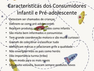 Características dos Consumidores
Infantil e Pré-adolescente
• Detestam ser chamados de crianças
• Definem-se como pré-adolescentes
• Rejeitam produtos caracterizados como infantis
• São muito bem informados e consumistas
• Tem grande coordenação motora e são muito curiosos
• Gostam de colecionar e classificar tudo
• Identificam marcas e relacionam grife a qualidade
• Não enxergam mais os pais como heróis
• Dão importância turma (tribo)
• Ditam moda para os mais novos
• São muito volúveis, buscam sempre produtos novos
 