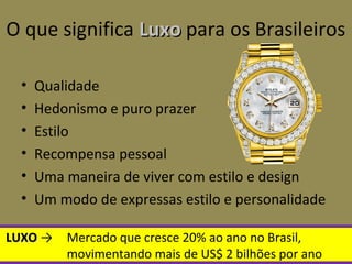 O que significa LuxoLuxo para os Brasileiros
• Qualidade
• Hedonismo e puro prazer
• Estilo
• Recompensa pessoal
• Uma maneira de viver com estilo e design
• Um modo de expressas estilo e personalidade
LUXOLUXO → Mercado que cresce 20% ao ano no Brasil,
movimentando mais de US$ 2 bilhões por ano
 