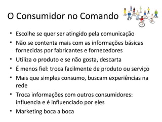 O Consumidor no Comando
• Escolhe se quer ser atingido pela comunicação
• Não se contenta mais com as informações básicas
fornecidas por fabricantes e fornecedores
• Utiliza o produto e se não gosta, descarta
• É menos fiel: troca facilmente de produto ou serviço
• Mais que simples consumo, buscam experiências na
rede
• Troca informações com outros consumidores:
influencia e é influenciado por eles
• Marketing boca a boca
 