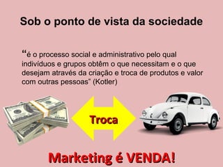 Sob o ponto de vista da sociedade
“é o processo social e administrativo pelo qual
indivíduos e grupos obtêm o que necessitam e o que
desejam através da criação e troca de produtos e valor
com outras pessoas” (Kotler)
TrocaTroca
Marketing é VENDA!Marketing é VENDA!
 