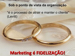 Sob o ponto de vista da organização
“é o processo de atrair e manter o cliente”
(Levitt)
Marketing é FIDELIZAÇÃO!Marketing é FIDELIZAÇÃO!
 