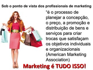Sob o ponto de vista dos profissionais de marketing
““é o processo deé o processo de
planejar a concepção,planejar a concepção,
o preço, a promoção eo preço, a promoção e
distribuição de bens edistribuição de bens e
serviços para criarserviços para criar
trocas que satisfaçamtrocas que satisfaçam
os objetivos individuaisos objetivos individuais
e organizacionaise organizacionais
(American Marketing(American Marketing
Association)Association)
Marketing é TUDO ISSO!Marketing é TUDO ISSO!
 