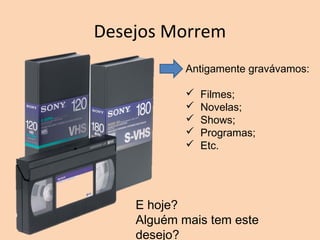Desejos Morrem
Antigamente gravávamos:
 Filmes;
 Novelas;
 Shows;
 Programas;
 Etc.
E hoje?
Alguém mais tem este
desejo?
 