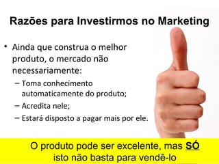 Razões para Investirmos no Marketing
• Ainda que construa o melhor
produto, o mercado não
necessariamente:
– Toma conhecimento
automaticamente do produto;
– Acredita nele;
– Estará disposto a pagar mais por ele.
O produto pode ser excelente, mas SÓ
isto não basta para vendê-lo
 