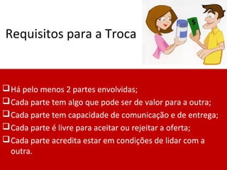 Requisitos para a Troca
Há pelo menos 2 partes envolvidas;
Cada parte tem algo que pode ser de valor para a outra;
Cada parte tem capacidade de comunicação e de entrega;
Cada parte é livre para aceitar ou rejeitar a oferta;
Cada parte acredita estar em condições de lidar com a
outra.
 