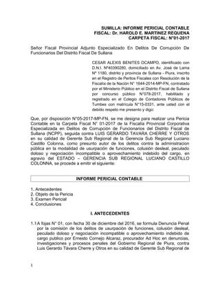 SUMILLA: INFORME PERICIAL CONTABLE
FISCAL: Dr. HAROLD E. MARTINEZ REQUENA
CARPETA FISCAL: N°01-2017
Señor Fiscal Provincial Adjunto Especializado En Delitos De Corrupción De
Funcionarios Del Distrito Fiscal De Sullana
CESAR ALEXIS BENITES OCAMPO, identificado con
D.N.I. Nº40390280, domiciliado en Av. José de Lama
Nº 1180, distrito y provincia de Sullana - Piura, inscrito
en el Registro de Peritos Fiscales con Resolución de la
Fiscalía de la Nación N° 1644-2014-MP-FN, contratado
por el Ministerio Público en el Distrito Fiscal de Sullana
por concurso público N°078-2017, habilitado y
registrado en el Colegio de Contadores Públicos de
Tumbes con matrícula N°15-0331, ante usted con el
debido respeto me presento y digo:
Que, por disposición N°05-2017-MP-FN, se me designa para realizar una Pericia
Contable en la Carpeta Fiscal N° 01-2017 de la Fiscalía Provincial Corporativa
Especializada en Delitos de Corrupción de Funcionarios del Distrito Fiscal de
Sullana (NCPP), seguida contra LUIS GERARDO TAVARA CHERRE Y OTROS
en su calidad de Gerente Sub Regional de la Gerencia Sub Regional Luciano
Castillo Colonna, como presunto autor de los delitos contra la administracion
pública en la modalidad de usurpación de funciones, colusión desleal, peculado
doloso y negociación incompatible o aprovechamiento indebido del cargo, en
agravio del ESTADO – GERENCIA SUB REGIONAL LUCIANO CASTILLO
COLONNA, se procede a emitir el siguiente:
INFORME PERICIAL CONTABLE
1. Antecedentes
2. Objeto de la Pericia
3. Examen Pericial
4. Conclusiones
I. ANTECEDENTES
1.1A fojas N° 01, con fecha 30 de diciembre del 2016, se formula Denuncia Penal
por la comisión de los delitos de usurpación de funciones, colusión desleal,
peculado doloso y negociación incompatible o aprovechamiento indebido de
cargo publico por Ernesto Cornejo Alcaraz, procurador Ad Hoc en denuncias,
investigaciones y procesos penales del Gobierno Regional de Piura, contra
Luis Gerardo Távara Cherre y Otros en su calidad de Gerente Sub Regional de
1
 