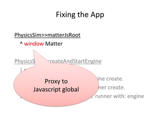 Fixing	the	App	
PhysicsSim>>matterJsRoot	
	^	window	Matter	
	
PhysicsSim>>createAndStartEngine	
	|	runner	|	
	engine	:=	se...
