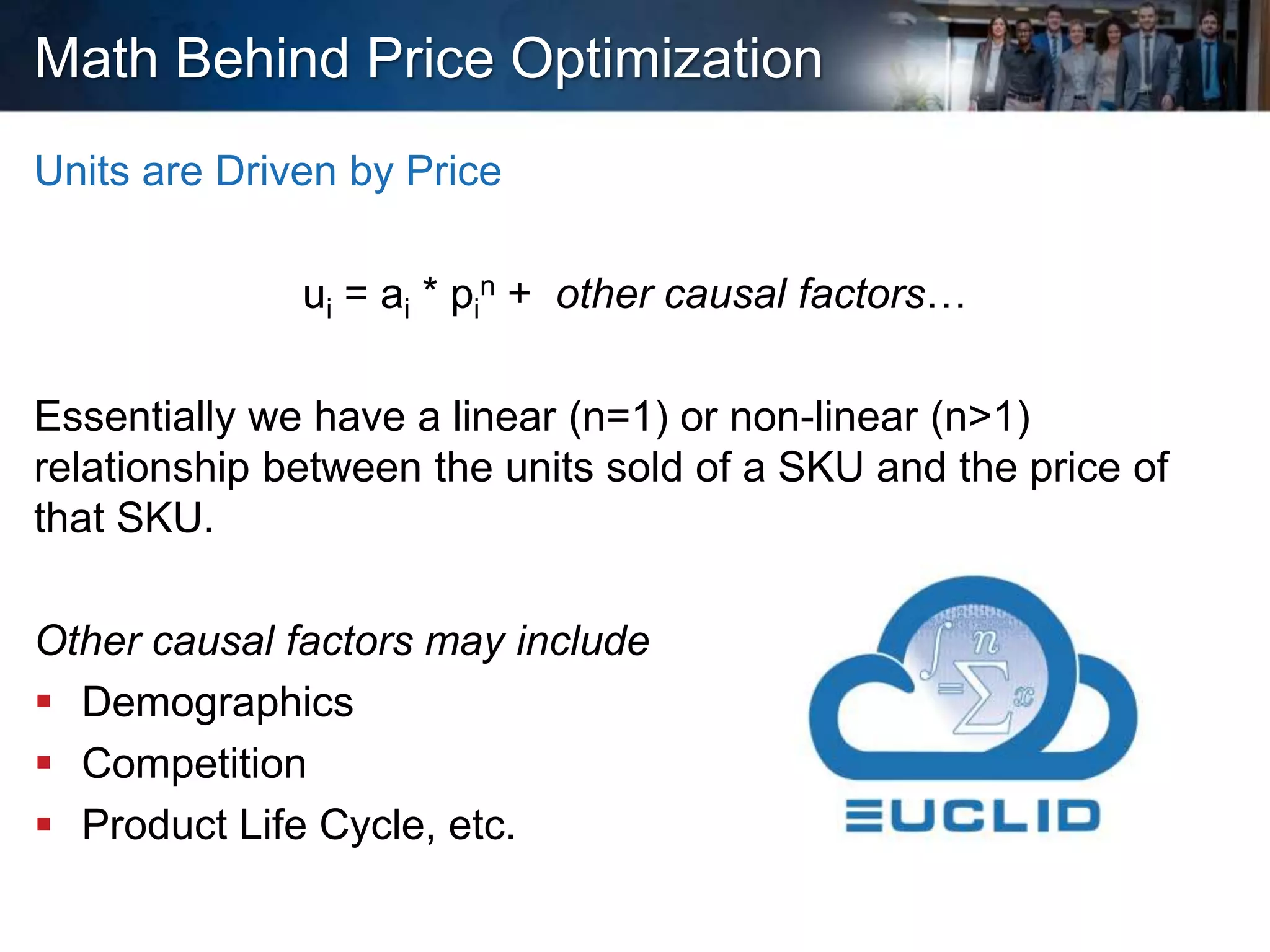 Math Behind Price Optimization
Units are Driven by Price
ui = ai * pi
n + other causal factors…
Essentially we have a linear (n=1) or non-linear (n>1)
relationship between the units sold of a SKU and the price of
that SKU.
Other causal factors may include
 Demographics
 Competition
 Product Life Cycle, etc.
 