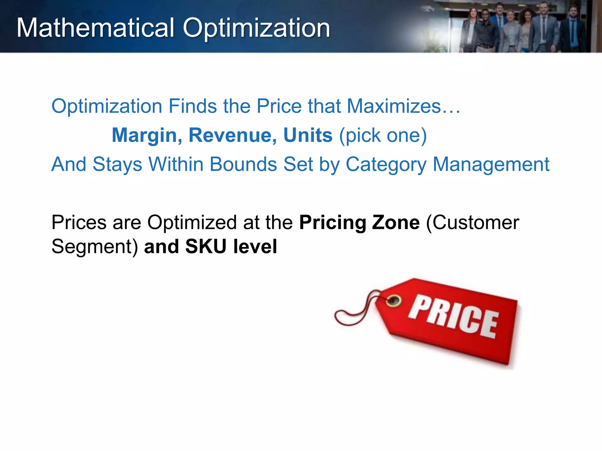 Mathematical Optimization
Optimization Finds the Price that Maximizes…
Margin, Revenue, Units (pick one)
And Stays Within Bounds Set by Category Management
Prices are Optimized at the Pricing Zone (Customer
Segment) and SKU level
 