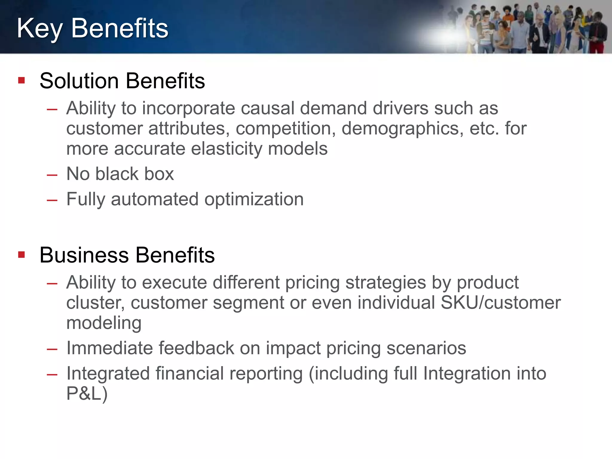 Key Benefits
 Solution Benefits
– Ability to incorporate causal demand drivers such as
customer attributes, competition, demographics, etc. for
more accurate elasticity models
– No black box
– Fully automated optimization
 Business Benefits
– Ability to execute different pricing strategies by product
cluster, customer segment or even individual SKU/customer
modeling
– Immediate feedback on impact pricing scenarios
– Integrated financial reporting (including full Integration into
P&L)
 