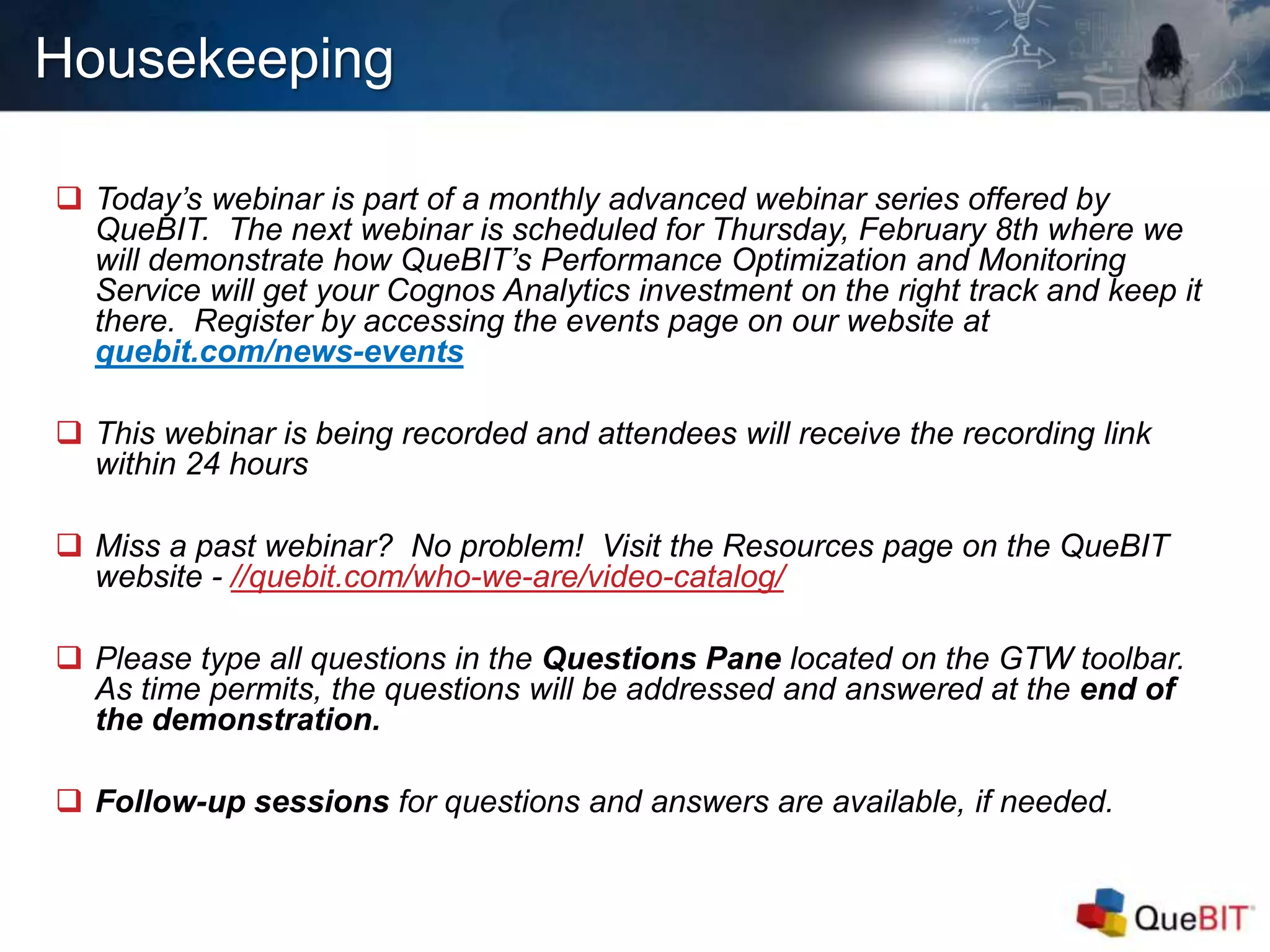 Housekeeping
 Today’s webinar is part of a monthly advanced webinar series offered by
QueBIT. The next webinar is scheduled for Thursday, February 8th where we
will demonstrate how QueBIT’s Performance Optimization and Monitoring
Service will get your Cognos Analytics investment on the right track and keep it
there. Register by accessing the events page on our website at
quebit.com/news-events
 This webinar is being recorded and attendees will receive the recording link
within 24 hours
 Miss a past webinar? No problem! Visit the Resources page on the QueBIT
website - //quebit.com/who-we-are/video-catalog/
 Please type all questions in the Questions Pane located on the GTW toolbar.
As time permits, the questions will be addressed and answered at the end of
the demonstration.
 Follow-up sessions for questions and answers are available, if needed.
 