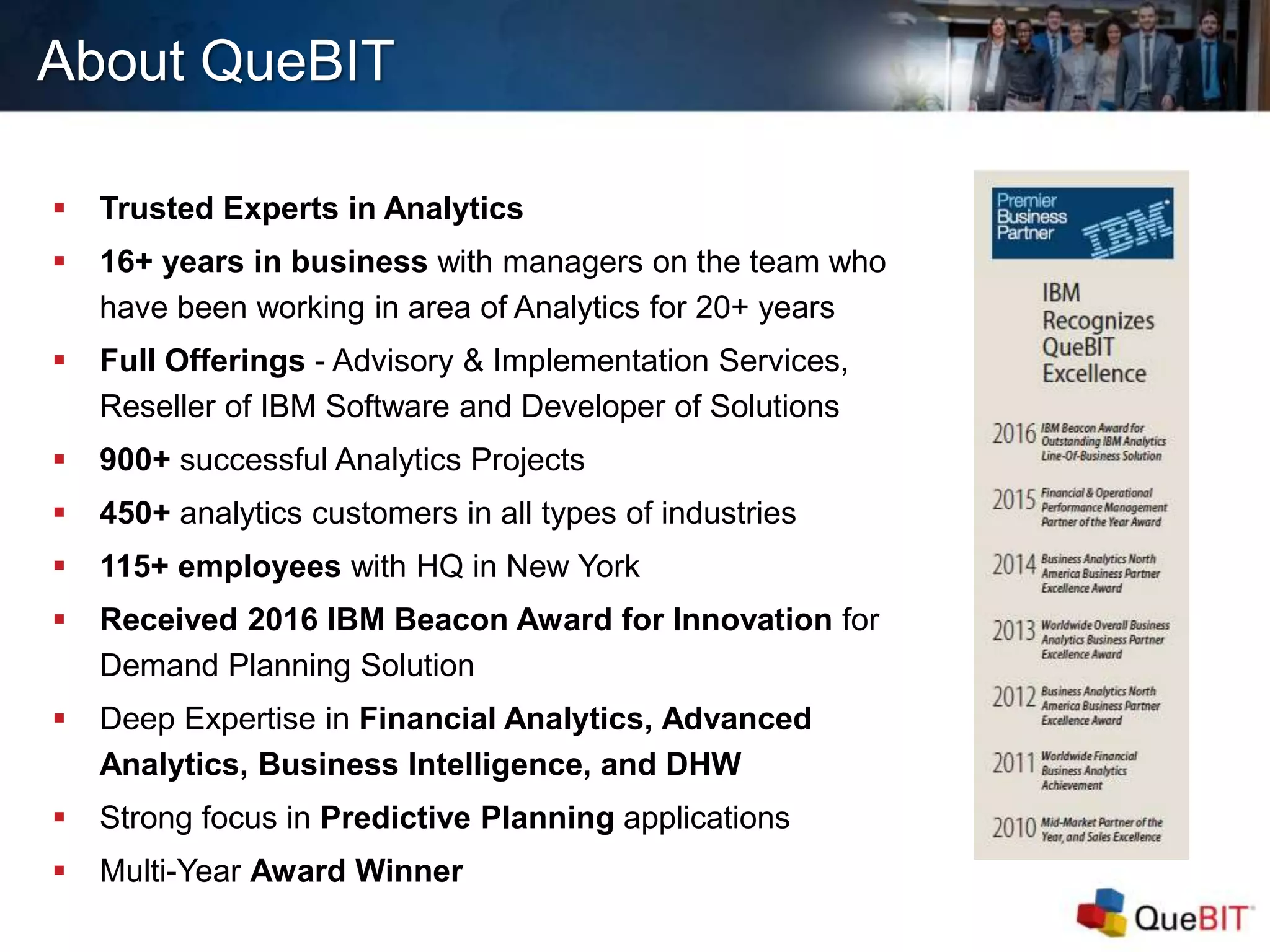 About QueBIT
 Trusted Experts in Analytics
 16+ years in business with managers on the team who
have been working in area of Analytics for 20+ years
 Full Offerings - Advisory & Implementation Services,
Reseller of IBM Software and Developer of Solutions
 900+ successful Analytics Projects
 450+ analytics customers in all types of industries
 115+ employees with HQ in New York
 Received 2016 IBM Beacon Award for Innovation for
Demand Planning Solution
 Deep Expertise in Financial Analytics, Advanced
Analytics, Business Intelligence, and DHW
 Strong focus in Predictive Planning applications
 Multi-Year Award Winner
 