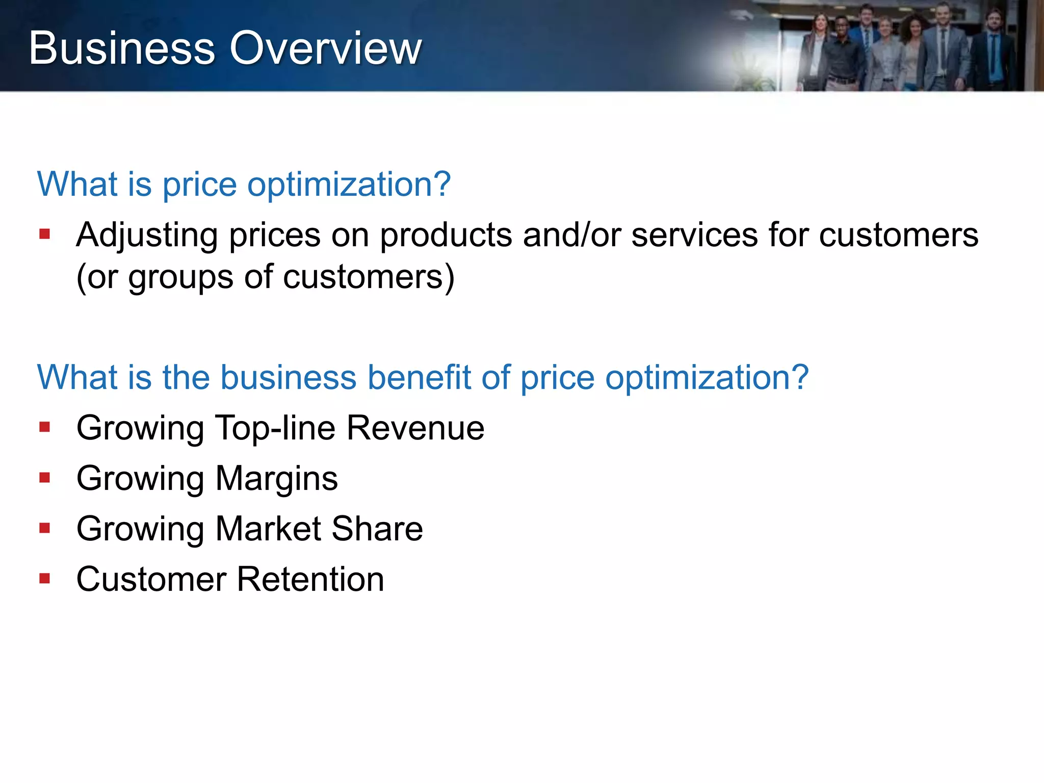 Business Overview
What is price optimization?
 Adjusting prices on products and/or services for customers
(or groups of customers)
What is the business benefit of price optimization?
 Growing Top-line Revenue
 Growing Margins
 Growing Market Share
 Customer Retention
 