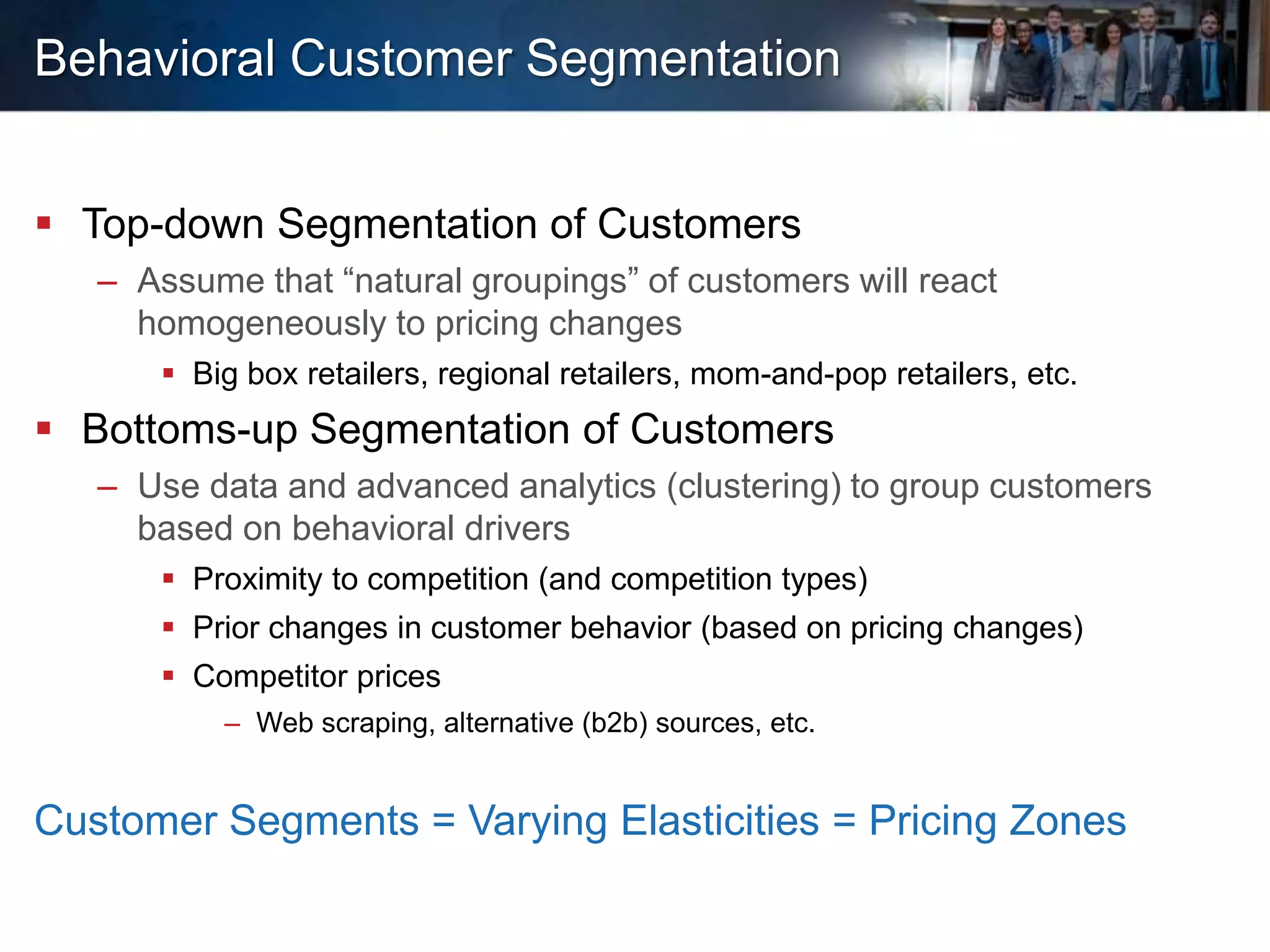 Behavioral Customer Segmentation
 Top-down Segmentation of Customers
– Assume that “natural groupings” of customers will react
homogeneously to pricing changes
 Big box retailers, regional retailers, mom-and-pop retailers, etc.
 Bottoms-up Segmentation of Customers
– Use data and advanced analytics (clustering) to group customers
based on behavioral drivers
 Proximity to competition (and competition types)
 Prior changes in customer behavior (based on pricing changes)
 Competitor prices
– Web scraping, alternative (b2b) sources, etc.
Customer Segments = Varying Elasticities = Pricing Zones
 