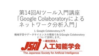 第14回AIツール入門講座
「Google Colaboratoryによる
ネットワーク分析入門」
1. Google Colaboratory入門
機械学習やデータサイエンスの環境であるGoogle Colaboratory
について説明します。
 