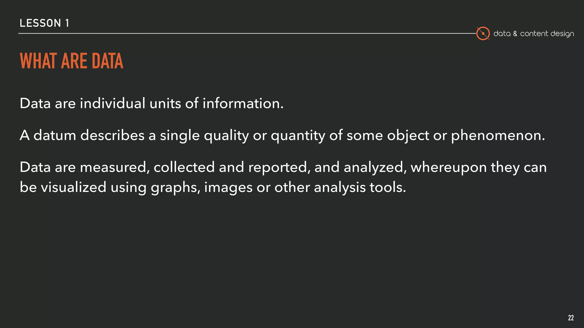 data & content design
LESSON 1
WHAT ARE DATA
Data are individual units of information.
A datum describes a single quality or quantity of some object or phenomenon.
Data are measured, collected and reported, and analyzed, whereupon they can
be visualized using graphs, images or other analysis tools.
22
 