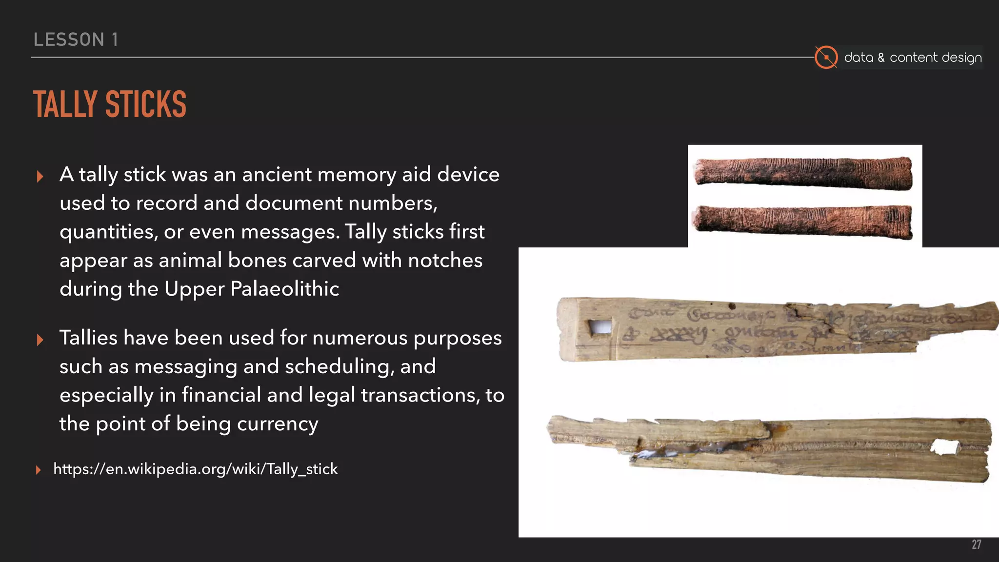 data & content design
LESSON 1
TALLY STICKS
▸ A tally stick was an ancient memory aid device
used to record and document numbers,
quantities, or even messages. Tally sticks ﬁrst
appear as animal bones carved with notches
during the Upper Palaeolithic
▸ Tallies have been used for numerous purposes
such as messaging and scheduling, and
especially in ﬁnancial and legal transactions, to
the point of being currency
▸ https://en.wikipedia.org/wiki/Tally_stick
27
 