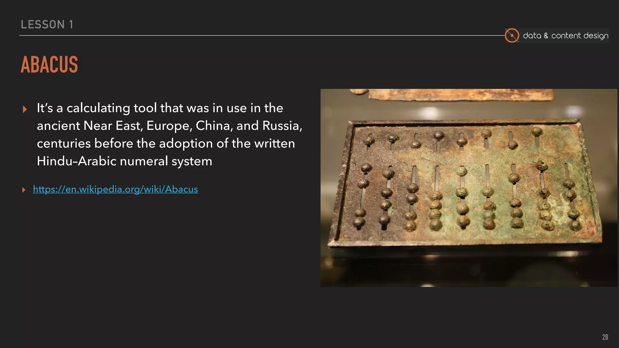 data & content design
LESSON 1
ABACUS
▸ It’s a calculating tool that was in use in the
ancient Near East, Europe, China, and Russia,
centuries before the adoption of the written
Hindu–Arabic numeral system
▸ https://en.wikipedia.org/wiki/Abacus
28
 