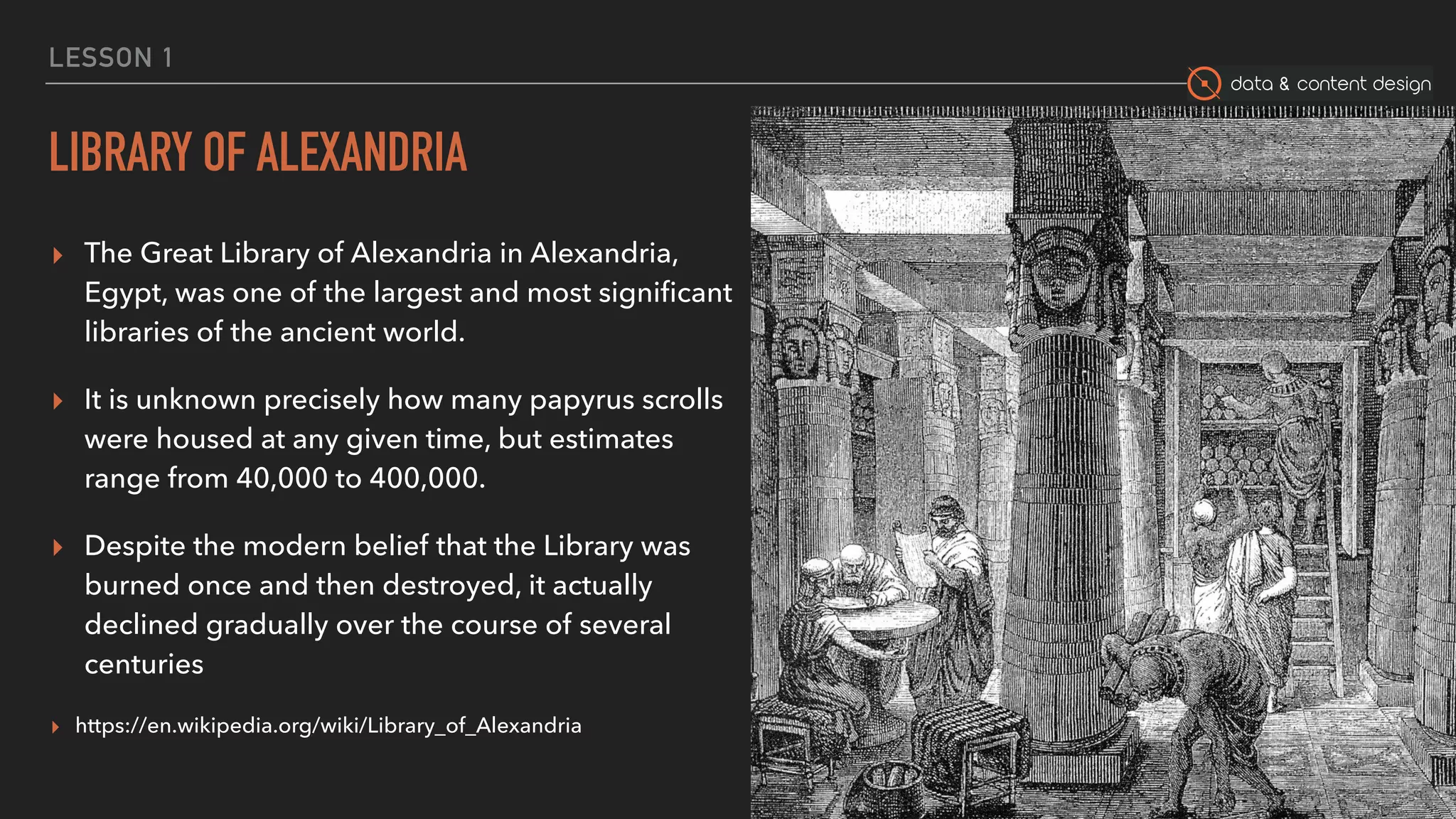 data & content design
LESSON 1
LIBRARY OF ALEXANDRIA
▸ The Great Library of Alexandria in Alexandria,
Egypt, was one of the largest and most signiﬁcant
libraries of the ancient world.
▸ It is unknown precisely how many papyrus scrolls
were housed at any given time, but estimates
range from 40,000 to 400,000.
▸ Despite the modern belief that the Library was
burned once and then destroyed, it actually
declined gradually over the course of several
centuries
▸ https://en.wikipedia.org/wiki/Library_of_Alexandria
29
 