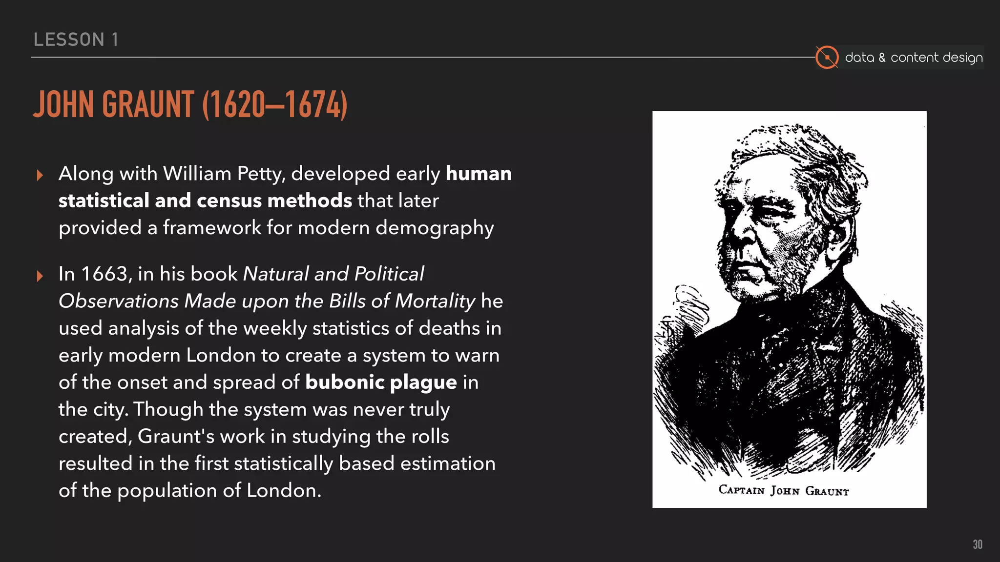 data & content design
LESSON 1
JOHN GRAUNT (1620–1674)
▸ Along with William Petty, developed early human
statistical and census methods that later
provided a framework for modern demography
▸ In 1663, in his book Natural and Political
Observations Made upon the Bills of Mortality he
used analysis of the weekly statistics of deaths in
early modern London to create a system to warn
of the onset and spread of bubonic plague in
the city. Though the system was never truly
created, Graunt's work in studying the rolls
resulted in the ﬁrst statistically based estimation
of the population of London.
30
 