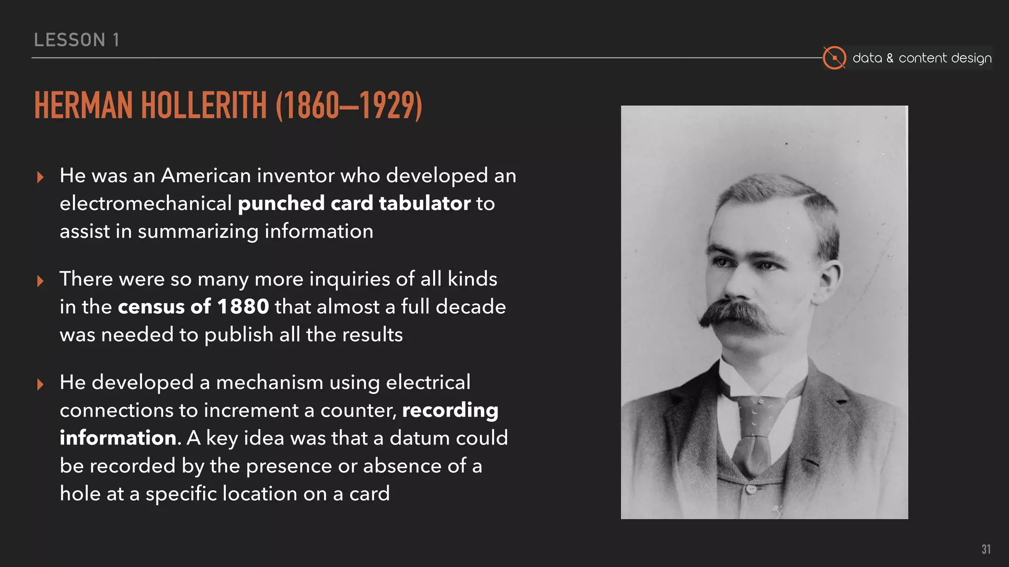 data & content design
LESSON 1
HERMAN HOLLERITH (1860–1929)
▸ He was an American inventor who developed an
electromechanical punched card tabulator to
assist in summarizing information
▸ There were so many more inquiries of all kinds
in the census of 1880 that almost a full decade
was needed to publish all the results
▸ He developed a mechanism using electrical
connections to increment a counter, recording
information. A key idea was that a datum could
be recorded by the presence or absence of a
hole at a speciﬁc location on a card
31
 