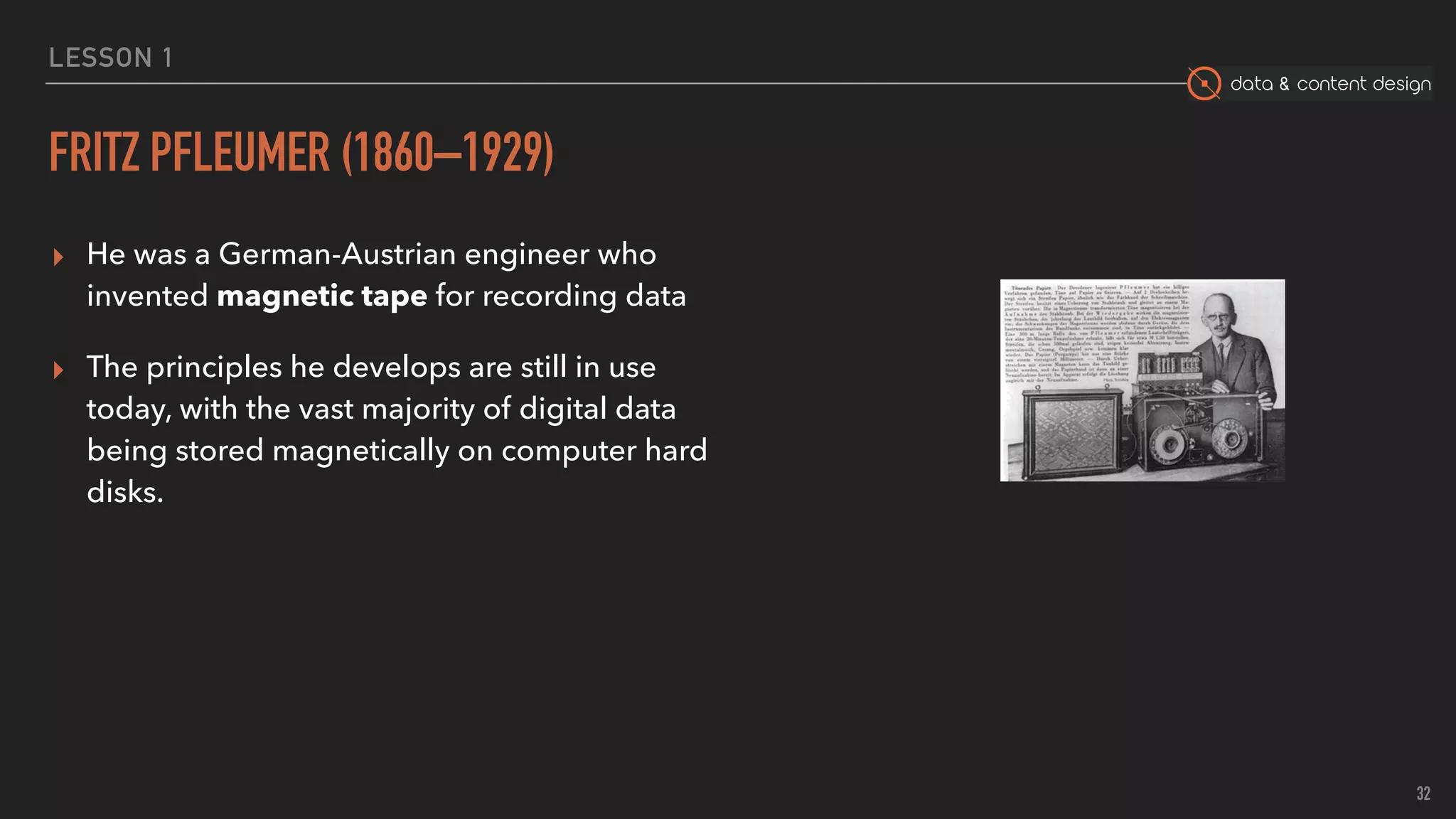 data & content design
LESSON 1
FRITZ PFLEUMER (1860–1929)
▸ He was a German-Austrian engineer who
invented magnetic tape for recording data
▸ The principles he develops are still in use
today, with the vast majority of digital data
being stored magnetically on computer hard
disks.
32
 