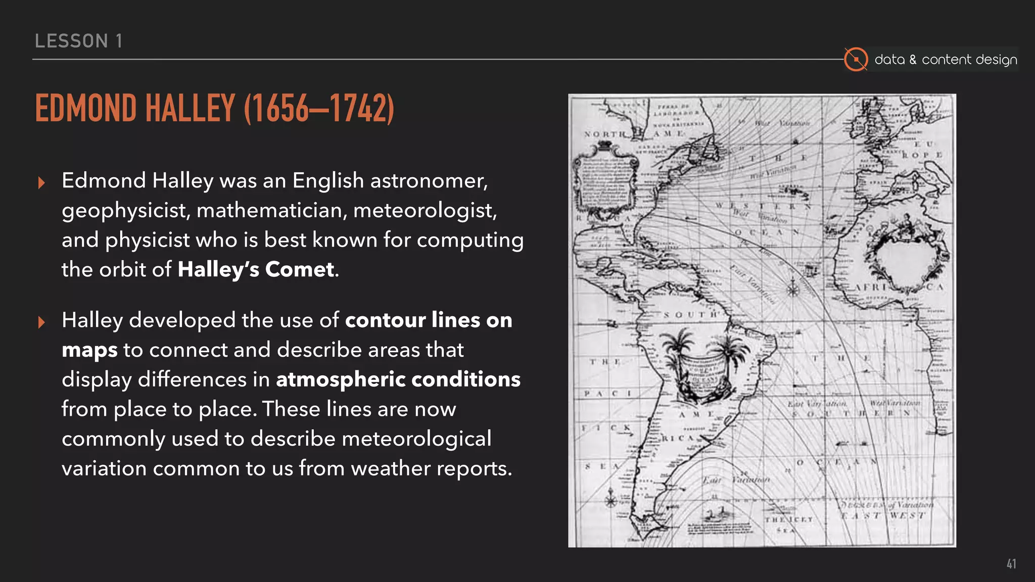 data & content design
LESSON 1
EDMOND HALLEY (1656–1742)
▸ Edmond Halley was an English astronomer,
geophysicist, mathematician, meteorologist,
and physicist who is best known for computing
the orbit of Halley’s Comet.
▸ Halley developed the use of contour lines on
maps to connect and describe areas that
display differences in atmospheric conditions
from place to place. These lines are now
commonly used to describe meteorological
variation common to us from weather reports.
41
 