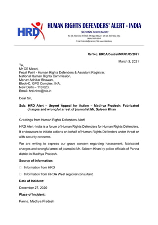 Ref No: HRDA/Central/MP/01/03/2021
March 3, 2021
To,
Mr CS Mawri,
Focal Point - Human Rights Defenders & Assistant Registrar,
National Human Rights Commission,
Manav Adhikar Bhawan,
Block-C, GPO Complex, INA,
New Delhi – 110 023
Email: hrd-nhrc@nic.in
Dear Sir,
Sub: HRD Alert – Urgent Appeal for Action – Madhya Pradesh: Fabricated
charges and wrongful arrest of journalist Mr. Saleem Khan
Greetings from Human Rights Defenders Alert!
HRD Alert -India is a forum of Human Rights Defenders for Human Rights Defenders.
It endeavours to initiate actions on behalf of Human Rights Defenders under threat or
with security concerns.
We are writing to express our grave concern regarding harassment, fabricated
charges and wrongful arrest of journalist Mr. Saleem Khan by police officials of Panna
district in Madhya Pradesh.
Source of Information:
Information from HRD
Information from HRDA West regional consultant
Date of Incident:
December 27, 2020
Place of Incident:
Panna, Madhya Pradesh
 