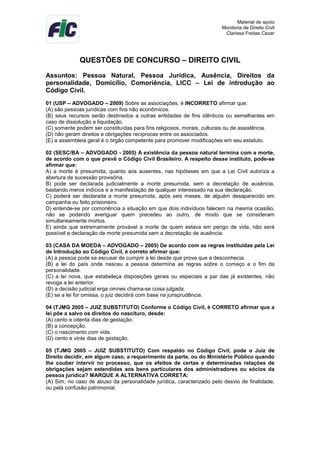 Material de apoio
Monitoria de Direito Civil
Clarissa Freitas Cezar
QUESTÕES DE CONCURSO – DIREITO CIVIL
Assuntos: Pessoa Natural, Pessoa Jurídica, Ausência, Direitos da
personalidade, Domicílio, Comoriência, LICC – Lei de introdução ao
Código Civil.
01 (USP – ADVOGADO – 2009) Sobre as associações, é INCORRETO afirmar que:
(A) são pessoas jurídicas com fins não econômicos.
(B) seus recursos serão destinados a outras entidades de fins idênticos ou semelhantes em
caso de dissolução e liquidação.
(C) somente podem ser constituídas para fins religiosos, morais, culturais ou de assistência.
(D) não geram direitos e obrigações recíprocas entre os associados.
(E) a assembleia geral é o órgão competente para promover modificações em seu estatuto.
02 (SESC/BA – ADVOGADO - 2005) A existência da pessoa natural termina com a morte,
de acordo com o que prevê o Código Civil Brasileiro. A respeito desse instituto, pode-se
afirmar que:
A) a morte é presumida, quanto aos ausentes, nas hipóteses em que a Lei Civil autoriza a
abertura de sucessão provisória.
B) pode ser declarada judicialmente a morte presumida, sem a decretação de ausência,
bastando meros indícios e a manifestação de qualquer interessado na sua declaração.
C) poderá ser declarada a morte presumida, após seis meses, de alguém desaparecido em
campanha ou feito prisioneiro.
D) entende-se por comoriência a situação em que dois indivíduos falecem na mesma ocasião,
não se podendo averiguar quem precedeu ao outro, de modo que se consideram
simultaneamente mortos.
E) ainda que extremamente provável a morte de quem estava em perigo de vida, não será
possível a declaração de morte presumida sem a decretação de ausência.
03 (CASA DA MOEDA – ADVOGADO – 2005) De acordo com as regras instituídas pela Lei
de Introdução ao Código Civil, é correto afirmar que:
(A) a pessoa pode se escusar de cumprir a lei desde que prove que a desconhecia.
(B) a lei do país onde nasceu a pessoa determina as regras sobre o começo e o fim da
personalidade.
(C) a lei nova, que estabeleça disposições gerais ou especiais a par das já existentes, não
revoga a lei anterior.
(D) a decisão judicial erga omnes chama-se coisa julgada.
(E) se a lei for omissa, o juiz decidirá com base na jurisprudência.
04 (TJMG 2005 – JUIZ SUBSTITUTO) Conforme o Código Civil, é CORRETO afirmar que a
lei põe a salvo os direitos do nascituro, desde:
(A) cento e oitenta dias de gestação.
(B) a concepção.
(C) o nascimento com vida.
(D) cento e vinte dias de gestação.
05 (TJMG 2005 – JUIZ SUBSTITUTO) Com respaldo no Código Civil, pode o Juiz de
Direito decidir, em algum caso, a requerimento da parte, ou do Ministério Público quando
lhe couber intervir no processo, que os efeitos de certas e determinadas relações de
obrigações sejam estendidas aos bens particulares dos administradores ou sócios da
pessoa jurídica? MARQUE A ALTERNATIVA CORRETA:
(A) Sim; no caso de abuso da personalidade jurídica, caracterizado pelo desvio de finalidade,
ou pela confusão patrimonial.
 