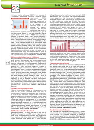 risk-based  capital  adequacy  (RBCA)  from  January  1. 
“Accordingly,  instructions  regarding  minimum  capital 
requirement 
(MCR), 
adequate  capital  and 
disclosure  requirement  as 
stated in the guidelines have 
to  be  followed  by  all 
scheduled  banks  for  the 
purpose 
of 
statutory 
compliance,”  the  BB  said. 
According  to  the  accord,  a 
bank’s  minimum  capital  must  be  Tk  400  crore  by  August  11 
next  year.  Of  the  amount,  Tk  200  crore  must  be  in  paid-up 
capital.  On  the  other  hand,  the  RBCA  ratio  has  to  be  a 
minimum  10  percent  of  assets.  “This  is  good  for  the  country’s 
banking  industry.  An  increase  in  capital  will  strengthen  the 
sector,” said Muhammad A Rumee Ali, former deputy governor 
of  the  central  bank  and  current  chairman  of  BRAC  Bank. The 
Basel II accord has been prepared on the basis of three pillars: 
minimum  capital  requirement,  supervisory  review  process  and 
market  discipline.  And  three  types  of  risks  credit  risk,  market 
risk  and  operational  risk  have  to  be  considered  under  the 
minimum  capital  requirement.  Earlier  in  2009,  Bangladesh 
Bank  allowed  commercial  banks  to  raise  their  capital  even  by 
subordinated  debt.  There  are  challenges  for  the  banks  to 
implement the accord. BB has made it mandatory for banks to 
rate corporate clients under Basel II. (Source: The Daily Star)

P-13

BB Governor Backs Easy Loan for Hill Districts
Bangladesh  Bank  Governor  Dr. Atiur  Rahman  asked  banks  to 
go  to  borrowers’  doorsteps  and  give  loans  on  easy  terms  to 
build  the  agro-based  industry.  About  changing  banking 
practices, Rahman said the central bank might make separate 
rules for loan disbursement in hill districts, if necessary. He was 
speaking  at  a  loan  distribution  ceremony,  chaired  by 
Bandarban  Deputy  Commissioner  Mizanur  Rahman.  He 
distributed loans among 173 farmers at Balaghata Government 
Primary  School  ﬁeld  in  Bandarban.  Rahman  directed  bank 
ofﬁcials  to  give  up  the  old  habit  and  get  close  to  the  farmers, 
which  will  ultimately  encourage  them  to  take  loans.  “It  is  true 
that people are afraid of going to banks for loans. It will be an 
easy  way  for  them  to  get  loans  if  the  banks  go  to  their 
doorsteps,”  he  told  his  audience.  The  central  bank  governor 
advised  the  bank  ofﬁcials  to  change  their  mindset  and  come 
out  of  the  cocoons  of  old-fashioned  banking.  He  emphasized 
the  development  of  services  in  Bandarban  considering  its 
importance  as  a  tourist  district.  (Source:  The  Financial 
Express)
Dense Fog Disrupts Communication
A  blanket  of  dense  fog  and  sharp  fall  in  temperatures  in  most 
parts  of  the  country  disrupted  road,  river  and  air 
communication.  Thousands  of  passengers  need  to  wait  hours 
to  travel  on  ferry  and  launch  services  on  Paturia-Doulatdia, 
Mawa-Kewrakandi  and  Chandpur-Shariatpur  routes.  Seven 
ﬂights  at  Zia  International  Airport  were  delayed  by  60  to  90 
minutes  due  to  a  lack  of  visibility  caused  by  the  fog,  said  ZIA 
sources. According to the Met Ofﬁce, Jessore experienced the 
lowest  nation-wide  temperature  of  8.6  degrees  Celsius  this 
month  while  Dhaka  experienced  a  low  of  11  degrees. 
Temperatures  below  ten  degrees  were  recorded  by  the  Met 
Ofﬁce  in  Chuadanga,  Dinajpur,  Saidpur,  Rangpur,  Ishwardi, 
Srimangal and Tangail. (Source: The Observer)
2009 Remittance Sets New Benchmark
Remittance  crossed  $10  billion  mark  for  the  ﬁrst  time  in 
Bangladesh history in the year 2009 because migrants, a main 
driver  of  the  country’s  economic  progress,  sent  more  money 
home despite all odds during global recession. With 20 percent 
growth,  remittance  inﬂow  reached  $10.72  billion  last  year, 

although the year marked a fall in manpower exports. In 2008, 
the  remittance  was  $8.97  billion.  The  overseas  employment 
ministry  data  shows  that  the  number  of  migrant  workers 
declined 46 percent to 475,278 persons in January-December 
of  2009.  In  2008,  the  number  was  875,055.  The  monthly 
average number of the workers going abroad with jobs almost 
halved last year from around 80,000 persons in 2008. Still, the 
remittance  inﬂow  grew  20  percent,  turning  down  World  Bank 
forecast  of  12-15  percent  such  growth  for  2009.  The 
international lender in a recent report expressed its fear about 
low  growth  on  the  basis  of  the  declining  trend  of  manpower 
exports.  Economists  and  bankers  think  the  ﬁnancial  crisis 
worldwide has opened up the scope for Bangladesh expatriates 
to  send  more  money  home,  as  they  lost  conﬁdence  in 
depositing  hard-earned  money  with  foreign  banks  during  their 
stay  in  Middle  Eastern  and  other  countries.  Meanwhile, 

uncertainty  has  loomed  over  future  manpower  export,  as  big 
manpower markets Saudi Arabia, Kuwait and Malaysia stopped 
hiring workers from Bangladesh. However, some new markets 
have emerged, which include Iraq and Libya. The government 
is  continuing  dialogue  with  these  countries  but  any  positive 
signal is yet to come. (Source: The Daily Star)
Facebooking on Stocks Warned
The  Securities  and  Exchange  Commission  (SEC)  said  it  will 
take  actions  against  those  who  will  be  found  responsible  for 
spreading  rumor  about  stock  market  and  price  inﬂuencing 
opinions  by  using  such  social  network  services  as  Facebook. 
The  decision  was  taken  as  the  surveillance  team  of  the 
regulatory  body  found  that  a  section  of  people  were  advising 
investors  through  Facebook  to  buy  and  sell  shares  of  certain 
companies.  “Such  activities  go  against  the  rules  of  the  SEC. 
The SEC has been empowered to take punitive actions against 
the  persons  who  will  be  found  inﬂuencing  the  investors,”  said 
SEC Executive Director Farhad Ahmed at a press brieﬁng. He 
said if anybody wants to give opinion about share price in any 
public domain or wants to be a consultant, he or she must have 
license for this purpose, which is recognized worldwide. Ahmed 
said  the  SEC  is  continuing  awareness  campaigns  for  the 
investors  for  not  buying  or  selling  shares  being  inﬂuenced  by 
distorted  information  or  rumor.  “But,  still  some  people  are 
inﬂuencing  the  market  price  through  spreading  rumor,  and  so 
the regulatory body has decided to go for punitive actions,” he 
said. The SEC ofﬁcial said they have already shut down some 
sites and warned some individuals who have hosted sites that 
are harmful for the market. The SEC formed an enquiry team to 
trace  out  the  persons  who  are  spreading  rumor  about  stock 
market  and  price  inﬂuencing  opinions  by  using  such  social 
network  services  as  Facebook.  The  team  headed  by  SEC 
Executive  Director  ATM  Tariquzzaman  has  been  asked  to 
submit its ﬁndings and recommendations by January 25. SEC 
will seek help from the Facebook authorities to track down the 
wrongdoers. (Source: The Financial Express)
New SEC Instructions for Bourses
The  Securities  and  Exchange  Commission  (SEC)  formally 
instructed  both  Dhaka  Stock  Exchange  (DSE)  and  Chittagong 
Stock  Exchange  (CSE)  authorities  to  calculate  the  index  point 
of a debutant company from the second day of trading on the 
bourses to put the practice on international standard. Recently, 
SEC,  DSE  and  CSE  were  criticized  by  different  quarters  and

 
