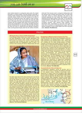 stock market experts for counting the index points, the market 
barometer, in a wrong method. The fresh decision came after a 
meeting of SEC Chairman Ziaul Haque Khandker with the chief 
executive  ofﬁcers  (CEOs)  of  the  two  bourses  at  its  ofﬁce  to 
explain  the  complexities  arisen  with  regard  to  index  counting. 
According  to  the  new  rules,  the  bourses  will  count  the  index 
point on the basis of ﬁrst day’s last trading price of the debutant 
company  with  the  average  index  points  of  the  second  day  to 
remove any complexities in such counting, said SEC Executive 
Director Farhad Ahmed. He said both CSE and DSE will follow 
the  rules  from  now  on,  meaning  the  next  debutant  company’s 
index counting will be brought under the new method. The SEC 

chief said if the bourses count a company’s trading debut with 
the  previous  day’s  average  benchmark  points,  the  index  rises 
“very  high”,  which  is  a  wrong  calculation.  The  result  is,  the 
investors  especially  the  new  comers  feel  tempted  to  invest, 
inﬂuenced by the higher position of the index. On the debut day 
of Grameenphone, the DSE counted in the face value of Tk 10 
instead  of  Tk  70  per  share.  As  a  result,  the  index  point 
increased  manifold.  DSE  General  Index  (DGEN),  the 
benchmark  index,  skyrocketed  by  more  than  764  points,  or 
more  than  22  percent  on  Grameenphone’s  debut.  The  lone 
telecom company on stock market added more than 700 points 
alone. (Source: The Observer)

POLITICS
PM Speaks About “Green and Blue Bangladesh”
Prime  Minister  Sheikh  Hasina  has  vowed  to  build  a  'Green 
and  Blue  Bangladesh'  through  massive  afforestation  and 
preserving  the  country's  rivers,  canals  and  water  bodies. 
The  premier  also  stressed  the  need  for  regular  talks  with 
neighboring  India  over  Bangladesh's  share  of  water  in  54 
common rivers including the Teesta. Bilateral talks with India 

has taken place last month various levels soon over the two 
countries'  share  in  the  common  rivers.  She  said  the  rivers 
are  just  like  arteries  of  human  body.  When  the  arteries  are 
blocked,  the  way  people  struck  by  heart  attack,  we  as  a 
nation  may  suffer  heart  attack  if  we  fail  to  save  our  rivers, 
she  said.  The  PM  revealed  a  special  plan  for  building  a 
modern Dhaka by expanding its peripheries and developing 
four suburbs surrounding the capital. Besides, she said, the 
government is going to take initiatives soon to clean up the 
riverbeds of the Shitalakhya, Buriganga, Balu and Turag to 
save  the  rivers  from  deadly  pollution.  She  also  said  the 
government  will  clean  up  polythene  and  coconut  groves 
from the Buriganga River, and raise and construct its banks, 
including  constructing  walkways  for  people.  Hasina  said 
there  are  over  700  rivers  in  Bangladesh  and  they  are  the 
lifelines of the country. About the repeated incidents of tree 
felling  in  the  country's  coastal  areas,  the  PM  said  the 
miscreants  will  have  to  be  given  such  punishment  so  that 
they  never  dare  to  damage  the  country's  environment. 
(Source: The Financial Express)

Bangladesh to Witness Huge Investment This Year
Industries Minister Dilip Barua hopes Bangladesh would see 
huge  investment  in  its  industrial  sector  in  2011.  “There'll  be 
huge investment in the industrial sector in 2011,” Barua said 
at  a  meeting  with  the  newly  elected  leaders  of  Dhaka 
Chamber of Commerce and Industry (DCCI) at his office. The 
minister  said  an  industry-friendly  atmosphere  created  in  the 
country over the last one year due to various steps taken by 
the government. “Investors both from home and abroad have 
shown their keen interest to invest in Bangladesh.” He said a 
research and development cell would be set up in his ministry 
to  help  local  and  foreign  entrepreneurs.  He  also  proposed 
various  businesspeople  and  entrepreneurs  sign  a 
memorandum  of  understanding  (MoU)  to  increase  publicprivate partnership. The DCCI delegation led by its President 
Abul  Kasem  Khan  welcomed  the  steps  taken  to  alleviate 
poverty  in  the  draft  industrial  policy.  The  trade  body  also 
highlighted  the  importance  of  modernizing  Bangladesh 
Standards  and  Testing  Institute  (BSTI)  and  river  and  rail 
network,  and  setting  up  of  special  economic  zones  with 
support from private entrepreneurs. In response, the minister 
assured the DCCI of providing all possible cooperation from 
his ministry. (Source: The Daily Star)
Successful Border Talks with Myanmar
A  Bangladeshi  delegation  during  its  five-day  visit  to 
Myanmar held a series of meetings with different authorities 
on  nine  specific  issues,  including  cross-border  crime, 
deployment  of  military  forces  and  smuggling.  BDR  official 
sources said six delegates, led by Bangladesh Rifles (BDR) 
Director  General  Maj  Gen  Md  Mainul  Islam,  held  several 
fruitful  meetings.  Other  delegation  members  include  BDR 
Chittagong Range Commander Col Habibur Rahman, BDR 
HQ  Staff  Officer  Lt  Col  Nasimul  Alam,  Deputy  Secretary 
Afroza  Parveen,  Senior  Assistant  Secretary  AS 
Wahiduzzaman  and  ADC  to  BDR  DG  Capt  Adnan  Kabir. 
The  team  held  separate  meetings  with  the  high-ups  of 
Myanmar  police,  border  force  Nasaka,  immigration,  home 
ministry and foreign ministry. (Source: The Daily Star)

P-14

 