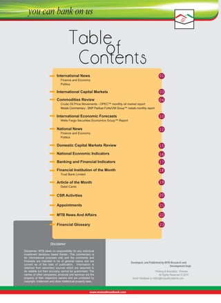 International News 

 Finance and Economy 

01


 Politics

International Capital Markets 

03

Commodities Review

 Crude Oil Price Movements - OPEC™ monthly oil market report

04



Metals Commentary - BNP Paribas Fortis/VM Group™ metals monthly report

International Economic Forecasts

10


 Wells Fargo Securities Economics Group™ Report

National News 

 Finance and Economy 

 Politics 

12

Domestic Capital Markets Review

15

National Economic Indicators

16

Banking and Financial Indicators
 
Financial Institution of the Month

17
18


 Trust Bank Limited

Article of the Month

19


 Debit Cards 

CSR Activities

20

Appointments

21

MTB News And Affairs

22

Financial Glossary

23

Disclaimer
Disclaimer: MTB takes no responsibility for any individual 
investment  decisions  based  therein.  This  commentary  is 
for  informational  purposes  only  and  the  comments  and 
forecasts  are  intended  to  be  of  general  nature  and  are 
current  as  of  the  date  of  publication.    Information  is 
obtained  from  secondary  sources  which  are  assumed  to 
be  reliable  but  their  accuracy  cannot  be  guaranteed. The 
names of other companies, products and services are the 
property  of  their  respective  owners  and  are  protected  by 
copyright, trademark and other intellectual property laws.

Developed, and Published by MTB Research and
Development Dept.
Printing & Illustration : Preview
All Rights Reserved © 2010
Send Feedback to: mtbiz@mutualtrustbank.com

 