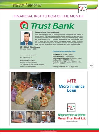 FINANCIAL INSTITUTION OF THE MONTH

Trust Bank
Registered Name: Trust Bank Limited
Trust  Bank  Limited  is  one  of  the  leading  private  commercial  bank  having  a 
spread network of 41 branches across Bangladesh and plans to open few more 
branches to cover the important commercial areas in Dhaka, Chittagong, Sylhet 
and  other  areas  in  2008.      The  bank,  sponsored  by  the  Army  Welfare  Trust 
(AWT), is first of its kind in the country.  With a wide range of modern corporate 
and consumer financial products Trust Bank has been operating in Bangladesh 
since 1999 and has achieved public confidence as a sound and stable bank.

Mr. M Shah Alam Sarwar
Managing Director & CEO
Financials as reported on Dec, 2008:
Incorporation Date: 1999
No. of Branches: 41
Corporate Head Office:
Peoples Insurance Bhaban
36, Dilkusha C/A (2nd, 16th & 17th Floor),
Dhaka-1000, Bangladesh

Total Assets: BDT 38,475 million
Total Deposits: BDT 32,920 million
Total Loans and Advances: BDT 27,528 million
Total Liabilities: BDT 8,780 million
Profit after Tax and Provision: BDT 463 million
Cost of fund: 7.84%
Earnings per Share: BDT 31.96 per share 

Micro Finance
Loan

P-18

 