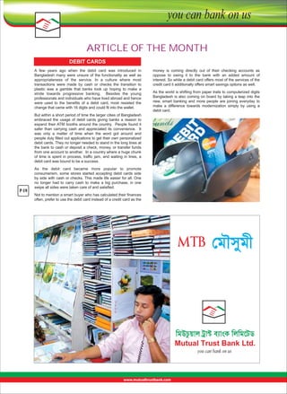 ARTICLE OF THE MONTH
DEBIT CARDS
A  few  years  ago  when  the  debit  card  was  introduced  in 
Bangladesh  many  were  unsure  of  the  functionality  as  well  as 
appropriateness  of  the  service.  In  a  culture  where  most 
transactions  were  made  by  cash  or  checks  the  transition  to 
plastic  was  a  gamble  that  banks  took  up  hoping  to  make  a 
stride  towards  progressive  banking.    Besides  the  young 
professionals and individuals who have lived abroad and hence 
were  used  to  the  benefits  of  a  debit  card,  most  resisted  the 
change that came with 16 digits and could fit into the wallet. 

money  is  coming  directly  out  of  their  checking  accounts  as 
oppose  to  owing  it  to  the  bank  with  an  added  amount  of 
interest. So while a debit card offers most of the services of the 
credit card it additionally offers smart savings options as well. 
As the world is shifting from paper trails to computerized digits 
Bangladesh is also coming on board by taking a leap into the 
new,  smart  banking  and  more  people  are  joining  everyday  to 
make  a  difference  towards  modernization  simply  by  using  a 
debit card.

But within a short period of time the larger cities of Bangladesh 
embraced  the  usage  of  debit  cards  giving  banks  a  reason  to 
expand their ATM booths around the country.  People found it 
safer  than  carrying  cash  and  appreciated  its  convenience.    It 
was  only  a  matter  of  time  when  the  word  got  around  and 
people duly filled out applications to get their own personalized 
debit cards. They no longer needed to stand in the long lines at 
the bank to cash or deposit a check, money, or transfer funds 
from one account to another.  In a country where a huge chunk 
of  time  is  spent  in  process,  traffic  jam,  and  waiting  in  lines,  a 
debit card was bound to be a success. 

P-19

As  the  debit  card  became  more  popular  to  promote 
consumerism,  some  stores  started  accepting  debit  cards  side 
by side with cash or checks. This made life easier for all. One 
no  longer  had  to  carry  cash  to  make  a  big  purchase,  in  one 
swipe all sides were taken care of and satisfied. 
Not to mention a smart buyer who has calculated their finances 
often, prefer to use the debit card instead of a credit card as the 

ßoRxMoL

 