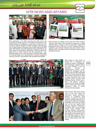 MTB NEWS AND AFFAIRS

MTB  participated  in  the  SME  Financing  Fair  2009,  which  was 
inaugurated  by  Sheikh  Hasina,  the  Honorable  Prime  Minister  of  the 
People’s  Republic  of  Bangladesh  at  a  local  hotel  in  Dhaka.  The  Fair 
was jointly organized by DCCI and SME Foundation with MTB being 
one it’s major sponsors. MTB has an array of SME products with MTB 
Krishi,  MTB  Byabsha  and  MTB  Bhagyabati  being  appreciated  by  the 
SME,  Women  and  agricultural  entrepreneurs.  MTB  also  signed  two 
agreements  for  project  financing  with  two  entrepreneurs  –  Ms. 
Monowara Begum for her ‘tulshi’ tea project and farmer Moyaz Uddin 
for producing bio-gas for his agricultural farm, during the inauguration 
ceremony of the fair in the presence of the Honorable Prime Minister.

MTB  launched  its  calendar  for  the  year  2010.  MTB  Founding 
Chairman  Syed  Manzur  Elahi  launched  the  calendar  at  a  simple 
ceremony held on January 3, 2010 at a local hotel in Dhaka. MTB 
Managing  Director  &  CEO  Anis  A.  Khan,  Managing  Director  of 
Expressions  Ltd.  Ramendu  Majumdar  were  also  present.  Senior 
Officials of MTB, Journalists of print and electronic media, city elite 
attended the function.

MTB  opened  its  44th  Branch  at 
Alankar  Mor  in  Chittagong,  the 
commercial  capital  of  Bangladesh. 
MTB  Brokerage’s  Agrabad  Branch 
was  also  relocated  in  new  and 
expanded 
premises 
at 
Akhtaruzzaman  Centre  21-22, 
Agrabad  C/A,  Chittagong.  Both  the 
branches  were  formally  inaugurated 
by  MTB  Founding  Chairman  Syed 
Manzur Elahi on December 22, 2009 
at  simple  ceremonies  held  at  the 
respective  branch  premises.  MTB 
Managing  Director  &  CEO  Anis  A. 
Khan,  Sufi  Mizanur  Rahman, 
Chairman of PHP Group, M A Malek, 
editor  of  Dainik  Azadi,  Taslim  Uddin 
Chowdhury,  editor  of  Dainik 
Purbakon were also present.

MTB  launched  “MTB  Green  Energy 
Loan”,  a  new  loan  product  for 
sustainable  energy  generation. 
Samson  H.  Chowdhury,  MTB 
Chairman,  launched  the  new  MTB 
product at a simple ceremony held on 
December 29, 2009 at the Corporate 
Head  Office  of  the  bank  by  handing 
over  the  first  loan  sanction  letter 
favouring  Resource  Development 
Foundation  (RDF)  to  its  Executive 
Director  Golam  Mostafa.  MTB 
Founding  Chairman  Syed  Manzur 
Elahi  along  with  other  Directors  was 
also present on the occasion. Anis A. 
Khan,  Managing  Director  &  CEO  of 
the  bank  and  Mohammad  Iqbal, 
Head  of  SME  Banking  were  also 
present.

P-22

 