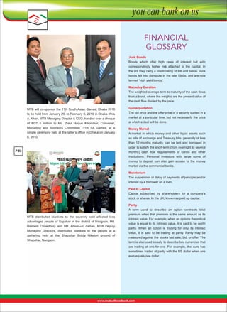FINANCIAL
GLOSSARY
Junk Bonds
Bonds  which  offer  high  rates  of  interest  but  with 
correspondingly  higher  risk  attached  to  the  capital.  In 
the US they carry a credit rating of BB and below. Junk 
bonds fell into disrepute in the late 1980s, and are now 
termed ‘high yield bonds’.
Macaulay Duration
The weighted-average term to maturity of the cash ﬂows 
from a bond, where the weights are the present value of 
the cash ﬂow divided by the price.
MTB will co-sponsor the 11th South Asian Games, Dhaka 2010 
to be held from January 29, to February 9, 2010 in Dhaka. Anis 
A. Khan, MTB Managing Director & CEO, handed over a cheque 
of  BDT  5  million  to  Md.  Ziaul  Haque  Khondker,  Convener, 

Quote/quotation
The bid price and the offer price of a security quoted in a 
market at a particular time, but not necessarily the price 
at which a deal will be done.

Marketing  and  Sponsors  Committee  -11th  SA  Games,  at  a 
simple ceremony held at the latter’s office in Dhaka on January 
6, 2010.

Money Market
A  market  in  which  money  and  other  liquid  assets  such 
as bills of exchange and Treasury bills, generally of less 
than  12  months  maturity,  can  be  lent  and  borrowed  in 
order to satisfy the short-term (from overnight to several 
months)  cash  ﬂow  requirements  of  banks  and  other 
institutions.  Personal  investors  with  large  sums  of 
money  to  deposit  can  also  gain  access  to  the  money 
market via the commercial banks.

P-23

Moratorium
The suspension or delay of payments of principle and/or 
interest by a borrower on a loan.
Paid In Capital
Capital  subscribed  by  shareholders  for  a  company’s 
stock or shares. In the UK, known as paid up capital.

MTB  distributed  blankets  to  the  severely  cold  affected  less 
advantaged  people  of  Sapahar  in  the  district  of  Naogaon.  Md. 
Hashem  Chowdhury  and  Md.  Ahsan-uz  Zaman,  MTB  Deputy 
Managing  Directors,  distributed  blankets  to  the  people  at  a 
gathering  held  at  the  Shapahar  Bidda  Niketon  ground  of 
Shapahar, Naogaon.

Parity
A  term  used  to  describe  an  option  contracts  total 
premium when that premium is the same amount as its 
intrinsic value. For example, when an options theoretical 
value is equal to its intrinsic value, it is said to be worth 
parity.  When  an  option  is  trading  for  only  its  intrinsic 
value,  it  is  said  to  be  trading  at  parity.  Parity  may  be 
measured against the stocks last sale, bid, or offer. The 
term is also used loosely to describe two currencies that 
are  trading  at  one-for-one.  For  example,  the  euro  has 
sometimes traded at parity with the US dollar when one 
euro equals one dollar.

 