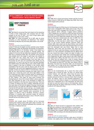 SILVER

News
Nov 17th: Peru’s mining and energy minister said the country’s 
output of silver in 2009 will be 6% higher than 2008. Peru is the 
world’s largest silver producer.

News
Dec 1st: Barrick announced they had closed out the remaining 
1.9  Moz  of  their  hedge  book.  The  company  had  24.1  Moz 
hedged  at  the  end  of  2001.  The  move  brings  global  gold 
hedging down to well under 10 Moz.
Nov  25th:  Sri  Lanka  purchased  10t  of  IMF  gold  at  prices 
prevailing  on  23rd  November  ($1,169.50/oz).  This  follows 
purchases by Mauritius (2t) and India (200t) earlier in the month.
Analysis
Gold slips, but what chance $3,000/oz?
Is that it? Gold saw its largest one-day correction since October 
2008 between Friday 4th December and Monday 7th December, 
shedding  $66.50/oz  to  $1,142.50/oz.  Earlier  it  had  traded  to  a 
new  all-time  high  of  over  $1,225/oz  in  intra-day  trading.  The 
catalyst for the price fall was better than expected US economic 
data and a consequent dollar rally. The severity of the price fall 
was  probably  due  to  the  weight  of  gold  longs,  who  decided  to 
take  profits  and  exit.  Given  that  much  of  the  additional 
investment  seen  in  October/November  must  have  been  overthe-counter  (as  ETF  and  coin  purchases  were  steady  but  not 
spectacular), it is hard to be sure how much has been liquidated 
and whether there are further falls to come. Gold’s earlier surge 
when  it  peaked  it  had  risen  by  $200/oz  in  two  months  raised 
expectations  that  the  price  could  be  about  to  take  off  into  the 
stratosphere, with some bulls suggesting $3,000/oz or more was 
possible. Is there any chance of this? In nominal terms, which is, 
after  all,  how  most  short-term  forecasts  are  made,  there  is  one 
simple  way  in  which  this  could  come  about  high  inflation  in  the 
US. A gold price of $1,200/oz, as today, would, if it maintained its 
value, equal $3,000/oz after 10 years of 10% inflation, or 5 years 
of  20%  inflation.  This  might  be  what  some  investors  are 
fearing/hoping for. But at the moment inflation seems quiescent, 
and  other  forecasts  for  gold  in  the  thousands  of  dollars  are 
based (if implicitly) on the real price rising to that level. There are 
a  number  of  reasons  why  this  is  unlikely.  Historically  the  price 
has never been at that level the highest it has ever reached was 
about $2,331oz if you take the 1980 peak of $850/oz and inflate 
it by the US CPI (and then only for one day . on a monthly basis 
the price in today’s money averaged about $1,800/oz in January 
1980).  Similarly,  gold’s  historical  price  movements  do  not 
suggest  it  is  about  to  leap  to  $3,000/oz.  Running  a  random 
simulation  of  possible  gold  outcomes  based  on  historical 
average price movements finds there is only a 10%-20% chance 
that gold will be at $3,000/oz by 2018.
Outlook
Investors  who  bought  above  $1,200/oz  will  be  nervously 
watching their trading screens after gold’s latest correction. If it 
stabilizes  here,  then  by  historical  standards  this  correction  will 
have been a relatively mild one. 
Gold price (S/oz)
1,250
1,210
1,180
1,170
1,150
1,130
1,110
1,000
1,070
1,050
2-Nov

Comex: Non-commercial
net-pealtion (tonnes)
1,200
1,000
800
600
400
200

12-Nov

22-Nov

2-Dec

Source: Location Bullion Market Association

0
Dec-07 Jul-06 Jan-09 Aug-09
Source: Comex

Real price of gold
(November 2009 S/oz)
2,000
1,500
1,800
1,400
1,200
1,000
900
600
400
200
0
1975 1991 1997 1998 1999 2005

Source: VM Group

Outlook
What  do  the  fundamentals  tell  us  about  the  silver  price? 
Probably  that  it  should  be  lower.  Yet  that  is  to  ignore  keen 
investor  interest,  and  while  this  cannot  keep  the  price  high 
forever,  it  perhaps  can  provide  a  bridge  until  industrial  and 
jewellery demand are firmly in recovery mode. Silver’s longterm 
future,  we  believe,  rests  on  new  industrial  applications,  and 
these are much more likely to happen in a recovering economy 
rather than a depressed one. In the meanwhile, the silver price 
will take its cues from gold as seen on 4th December, when it 
plunged along with the yellow metal back to $18/oz. Short-term 
London fix: $17.00/oz-$18.75/oz.
Silver price (S/oz)
19.5

Nymex: Non-comercial
net pealtion (tonnes)

21

19.0

14,000

19

18.5

12,000

17

18.0

10,000

15
13

8,000

17.5

Silver and gold pricas

Gold S/oz

GOLD

Analysis
Mixed fortunes
Silver broke through the $19/oz level on 2nd December, at which 
point it was a remarkable 102% higher year-on-year. This is far 
better  than  gold  (55%)  managed  over  the  same  12  months,  or 
even  platinum  (83%),  although  it  lagged  behind  palladium 
(128%). Despite this, we continue to stress that silver has proved 
somewhat of a disappointment in the last few months. The chart 
below left shows the relationship between silver and gold prices 
and  how  they  have  evolved  since  the  start  of  2008;  from  the 
beginning  of  November  2009  they  moved  onto  a  new 
relationship,  one  that  was  less  in  silver’s  favor.  If  they  had  still 
been  on  the  course  charted  between  February  2009  and 
October  2009,  silver  would  now  be  about  $22/oz.  Last  month’s 
prices reinforced this trend silver broke through $19/oz but at that 
point  the  silver/gold  ratio  was  63.25,  higher  than  in  early 
September,  when  silver  was  just  $15/oz.  We  argue  the  two 
reasons for this are: gold has received a one-time boost from a 
belief  (in  our  view  somewhat  overstated)  that  the  official  sector 
has  now  moved  from  being  a  heavy  net  seller  of  bullion  to  a 
buyer;  and  because  base  metals  have  somewhat  lagged  gold 
since September the ratio of gold prices to the LME's basket of 
base metal prices, LMEX, has risen from 0.33 to 0.37 over that 
time.  Silver  has  not  suffered  from  a  lack  of  investor  interest, 
however, at least if the exchange-traded funds are anything to go 
by. The leading US silver ETF, from BGI, saw inflows of 661t in 
November, the most since December 2007, and 3rd December 
saw  another  114t.  In  total  at  the  end  of  November  there  was 
11,823t in the four physically-backed silver ETFs.

6,000

16.5
16.0
2-Nov

11

4,000

17.0

9
7

2,000
12-Nov

22-Nov

2-Dec

Source: Location Bullion Market Association

0
Dec-07

700
Jul-08

Source: Comex

Jun-09 Aug-10

900

1,100

1,300

Gold S/oz

Source: VM Group from company data

Aluminum

News
Dec  3rd:  UC  Rusal  secured  an  agreement  with  creditors  that 
will allow the company to raise about $2bn in a share issue.
Nov 26th: Western world unwrought aluminum stocks fell to 1.207 
Mt in October, from a revised 1.209 Mt in September and 1.626 Mt 
in October 2008, according to the International Aluminum Institute.
Analysis
Prices rise even as surplus widens
Global aluminum production reached a daily rate of 105,200t in 
October, only slightly down from 106,200t in October 2008 so

P-06

 