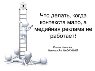 Что делать, когда
контекста мало, а
медийная реклама не
работает?
Роман Ковалев,
Recreativ.Ru, NADAVI.NET

 