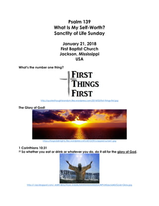 Psalm 139
What Is My Self-Worth?
Sanctity of Life Sunday
January 21, 2018
First Baptist Church
Jackson, Mississippi
USA
What’s the number one thing?
http://quotesthoughtsrandom.files.wordpress.com/2014/03/first-things-first.jpg
The Glory of God!
https://forgodalmighty.files.wordpress.com/2010/09/cropped-sunset1.jpg
1 Corinthians 10:31
31 So whether you eat or drink or whatever you do, do it all for the glory of God.
http://1.bp.blogspot.com/_6tzRiT-BrDs/TIGM_Ih3dAI/AAAAAAAAAX0/0AJWPvlAfqw/s640/Gods+Glory.jpg
 