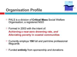 Organisation Profile PALS is a division of  Critical Mass  Social Welfare Organisation; a registered NGO Formed in 2003 with the intent of:  Achieving a near-zero drowning rate,  and Alleviating poverty in coastal communities Currently employs  150  full and part-time professional lifeguards Funded  entirely  from sponsorship and donations 
