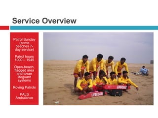 Service Overview Patrol Sunday (some beaches 7-day service) Patrol hours 1000 – 1945 Open-beach, flagged area and tower lifeguard systems Roving Patrols PALS Ambulance 