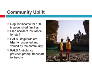 Community Uplift Regular income for 150 impoverished families Free accident insurance  for staff PALS Lifeguards are  highly  respected and valued by the community PALS Ambulance provides prompt transport to the city 